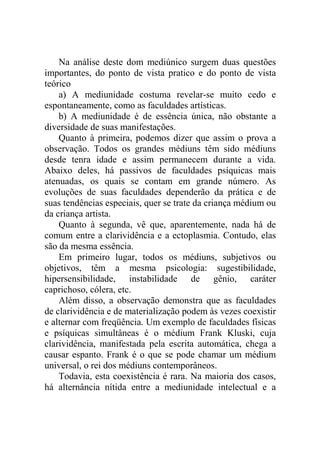 Na análise deste dom mediúnico surgem duas questões
importantes, do ponto de vista pratico e do ponto de vista
teórico
    a) A mediunidade costuma revelar-se muito cedo e
espontaneamente, como as faculdades artísticas.
    b) A mediunidade é de essência única, não obstante a
diversidade de suas manifestações.
    Quanto à primeira, podemos dizer que assim o prova a
observação. Todos os grandes médiuns têm sido médiuns
desde tenra idade e assim permanecem durante a vida.
Abaixo deles, há passivos de faculdades psíquicas mais
atenuadas, os quais se contam em grande número. As
evoluções de suas faculdades dependerão da prática e de
suas tendências especiais, quer se trate da criança médium ou
da criança artista.
    Quanto à segunda, vê que, aparentemente, nada há de
comum entre a clarividência e a ectoplasmia. Contudo, elas
são da mesma essência.
    Em primeiro lugar, todos os médiuns, subjetivos ou
objetivos, têm a mesma psicologia: sugestibilidade,
hipersensibilidade, instabilidade de gênio, caráter
caprichoso, cólera, etc.
    Além disso, a observação demonstra que as faculdades
de clarividência e de materialização podem às vezes coexistir
e alternar com freqüência. Um exemplo de faculdades físicas
e psíquicas simultâneas é o médium Frank Kluski, cuja
clarividência, manifestada pela escrita automática, chega a
causar espanto. Frank é o que se pode chamar um médium
universal, o rei dos médiuns contemporâneos.
    Todavia, esta coexistência é rara. Na maioria dos casos,
há alternância nítida entre a mediunidade intelectual e a
 
