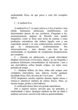 mediunidade física, de que passo a citar três exemplos
típicos

   I - A médium Eva.

    A médium Eva C. (o autor refere-se à Eva Carrière ) tem
obtido fenômenos intelectuais notabilíssimos, em
determinadas épocas da sua existência. Chegaram a ler,
automaticamente, páginas de filosofia num quadro
imaginário, como se fosse num écran de cinema; e estas
produções automáticas não tinham ligação com a sua
capacidade mental e os seus conhecimentos normais, visto
que      os     ultrapassavam        exuberantemente.     Era
interessantíssimo ; mas, durante esta fase da sua
mediunidade, as faculdades de ectoplasmia desapareceram
por completo.
    2 - Quando era adolescente, o grande clarividente
Stephan Ossowiecki (vê-lo-emos, depois, na sua biografia )
produziu fenômenos extraordinários de telecinesia ; mas a
sua clarividência sofreu brande eclipse, em todos esses
períodos de tempo
    3 - Madame Silbert, de Graz, tinha sido sempre uma
verdadeira clarividente, sem, todavia, revelar qualquer
faculdade física. Pois, há coisa de 5 ou 6 anos (1918-
1919) freqüentou sessões espíritas durante alguns meses e
tornou-se admirável médium de efeitos físicos. Mias, ao
mesmo tempo, perdeu a clarividência.
    A verificação destes fatos tem grande importância
    Sob o aspecto teórico, provam que, no princípio, a
mediunidade é única. Qualquer médium na flor da idade é
médium universal, suscetível de todas as potencialidades.
 