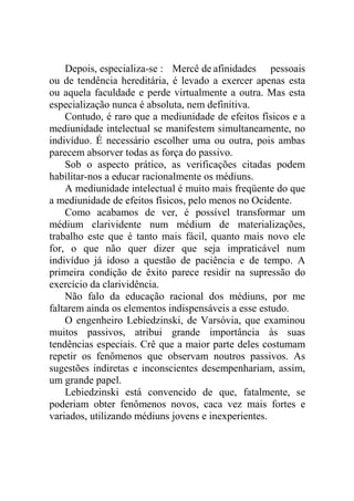 Depois, especializa-se : Mercê de afinidades pessoais
ou de tendência hereditária, é levado a exercer apenas esta
ou aquela faculdade e perde virtualmente a outra. Mas esta
especialização nunca é absoluta, nem definitiva.
    Contudo, é raro que a mediunidade de efeitos físicos e a
mediunidade intelectual se manifestem simultaneamente, no
indivíduo. É necessário escolher uma ou outra, pois ambas
parecem absorver todas as força do passivo.
    Sob o aspecto prático, as verificações citadas podem
habilitar-nos a educar racionalmente os médiuns.
    A mediunidade intelectual é muito mais freqüente do que
a mediunidade de efeitos físicos, pelo menos no Ocidente.
    Como acabamos de ver, é possível transformar um
médium clarividente num médium de materializações,
trabalho este que é tanto mais fácil, quanto mais novo ele
for, o que não quer dizer que seja impraticável num
indivíduo já idoso a questão de paciência e de tempo. A
primeira condição de êxito parece residir na supressão do
exercício da clarividência.
    Não falo da educação racional dos médiuns, por me
faltarem ainda os elementos indispensáveis a esse estudo.
    O engenheiro Lebíedzinski, de Varsóvia, que examinou
muitos passivos, atribui grande importância às suas
tendências especiais. Crê que a maior parte deles costumam
repetir os fenômenos que observam noutros passivos. As
sugestões indiretas e inconscientes desempenhariam, assim,
um grande papel.
    Lebiedzinski está convencido de que, fatalmente, se
poderiam obter fenômenos novos, caca vez mais fortes e
variados, utilizando médiuns jovens e inexperientes.
 