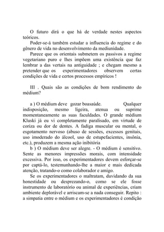 O futuro dirá o que há de verdade nestes aspectos
teóricos.
    Poder-se-á também estudar a influencia do regime e do
gênero de vida no desenvolvimento da mediunidade.
    Parece que os orientais submetem os passivos a regime
vegetariano puro e lhes impõem uma existência que faz
lembrar a das vertais na antiguidade ; e chegam mesmo a
pretender que os experimentadores observem certas
condições de vida e certos processos empíricos !

   III . Quais são as condições de bom rendimento do
médium?

    a ) O médium deve gozar boasaúde.             Qualquer
indisposição, mesmo ligeira, atenua ou suprime
momentaneamente as suas faculdades. O grande médium
Kluski já eu vi completamente paralisado, em virtude de
coriza ou dor de dentes. A fadiga muscular ou mental, o
esgotamento nervoso (abuso de sessões, excessos genitais,
uso imoderado do álcool, uso de estupefacientes, insônia,
etc.), produzem a mesma ação inibitória
    b ) O médium deve ser alegre. - O médium é sensitivo.
Sente as menores impressões morais, com intensidade
excessiva. Por isso, os experimentadores devem esforçar-se
por captá-lo, testemunhando-lhe a maior e mais dedicada
atenção, tratando-o como colaborador e amigo.
    Se os experimentadores o maltratam, duvidando da sua
honestidade ou desprezando-o, como se ele fosse
instrumento de laboratório ou animal de experiências, criam
ambiente deplorável e arriscam-se a nada conseguir. Repito :
a simpatia entre o médium e os experimentadores é condição
 