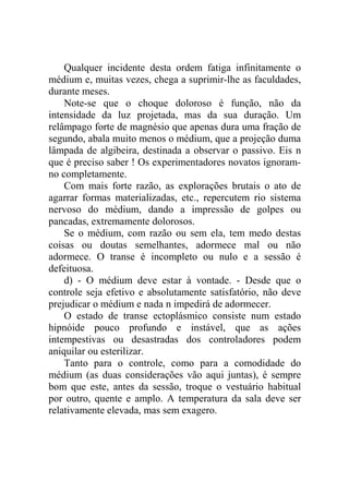 Qualquer incidente desta ordem fatiga infinitamente o
médium e, muitas vezes, chega a suprimir-lhe as faculdades,
durante meses.
    Note-se que o choque doloroso é função, não da
intensidade da luz projetada, mas da sua duração. Um
relâmpago forte de magnésio que apenas dura uma fração de
segundo, abala muito menos o médium, que a projeção duma
lâmpada de algibeira, destinada a observar o passivo. Eis n
que é preciso saber ! Os experimentadores novatos ignoram-
no completamente.
    Com mais forte razão, as explorações brutais o ato de
agarrar formas materializadas, etc., repercutem rio sistema
nervoso do médium, dando a impressão de golpes ou
pancadas, extremamente dolorosos.
    Se o médium, com razão ou sem ela, tem medo destas
coisas ou doutas semelhantes, adormece mal ou não
adormece. O transe é incompleto ou nulo e a sessão é
defeituosa.
    d) - O médium deve estar à vontade. - Desde que o
controle seja efetivo e absolutamente satisfatório, não deve
prejudicar o médium e nada n impedirá de adormecer.
    O estado de transe ectoplásmico consiste num estado
hipnóide pouco profundo e instável, que as ações
intempestivas ou desastradas dos controladores podem
aniquilar ou esterilizar.
    Tanto para o controle, como para a comodidade do
médium (as duas considerações vão aqui juntas), é sempre
bom que este, antes da sessão, troque o vestuário habitual
por outro, quente e amplo. A temperatura da sala deve ser
relativamente elevada, mas sem exagero.
 