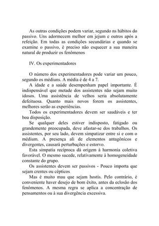 As outras condições podem variar, segundo ns hábitos do
passivo. Uns adormecem melhor em jejum e outros após a
refeição. Em todas as condições secundárias e quando se
examine o passivo, é preciso não esquecer a sua maneira
natural de produzir os fenômenos

   IV. Os experimentadores

    O número dos experimentadores pode variar um pouco,
segundo os médiuns. A média é de 4 a 7.
    A idade e a saúde desempenham papel importante. É
indispensável que metade dos assistentes não sejam muito
idosos. Uma assistência de velhos seria absolutamente
defeituosa. Quanto mais novos forem os assistentes,
melhores serão as experiências.
    Todos os experimentadores devem ser saudáveis e ter
boa disposição.
    Se qualquer deles estiver indisposto, fatigado ou
grandemente preocupada, deve afastar-se dos trabalhos. Os
assistentes, por seu lado, devem simpatizar entre si e com o
médium. A presença ali de elementos antagônicos e
divergentes, causará perturbações e estorvo.
    Esta simpatia recíproca dá origem à harmonia coletiva
favorável. O mesmo sucede, relativamente à homogeneidade
constante do grupo.
    Os assistentes devem ser passivos - Pouco importa que
sejam crentes ou cépticos
    Mas é muito mau que sejam hostis. Pelo contrário, é
conveniente haver desejo de bom êxito, antes da eclosão dos
fenômenos. A mesma regra se aplica a concentração de
pensamentos ou à sua divergência excessiva.
 