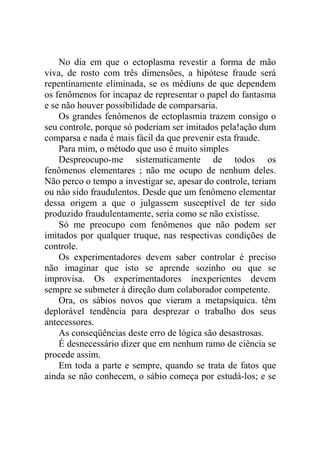 No dia em que o ectoplasma revestir a forma de mão
viva, de rosto com três dimensões, a hipótese fraude será
repentinamente eliminada, se os médiuns de que dependem
os fenômenos for incapaz de representar o papel do fantasma
e se não houver possibilidade de comparsaria.
    Os grandes fenômenos de ectoplasmia trazem consigo o
seu controle, porque só poderiam ser imitados pela!ação dum
comparsa e nada é mais fácil da que prevenir esta fraude.
    Para mim, o método que uso é muito simples
    Despreocupo-me sistematicamente de todos os
fenômenos elementares ; não me ocupo de nenhum deles.
Não perco o tempo a investigar se, apesar do controle, teriam
ou não sido fraudulentos. Desde que um fenômeno elementar
dessa origem a que o julgassem susceptível de ter sido
produzido fraudulentamente, seria como se não existisse.
    Só me preocupo com fenômenos que não podem ser
imitados por qualquer truque, nas respectivas condições de
controle.
    Os experimentadores devem saber controlar é preciso
não imaginar que isto se aprende sozinho ou que se
improvisa. Os experimentadores inexperientes devem
sempre se submeter à direção dum colaborador competente.
    Ora, os sábios novos que vieram a metapsíquica. têm
deplorável tendência para desprezar o trabalho dos seus
antecessores.
    As conseqüências deste erro de lógica são desastrosas.
    É desnecessário dizer que em nenhum ramo de ciência se
procede assim.
    Em toda a parte e sempre, quando se trata de fatos que
ainda se não conhecem, o sábio começa por estudá-los; e se
 