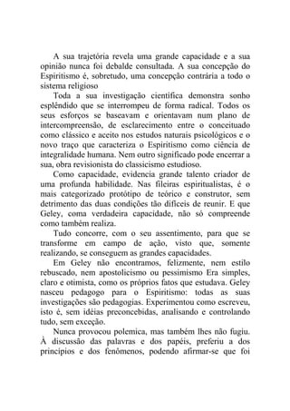 A sua trajetória revela uma grande capacidade e a sua
opinião nunca foi debalde consultada. A sua concepção do
Espiritismo é, sobretudo, uma concepção contrária a todo o
sistema religioso
    Toda a sua investigação científica demonstra sonho
esplêndido que se interrompeu de forma radical. Todos os
seus esforços se baseavam e orientavam num plano de
intercompreensão, de esclarecimento entre o conceituado
como clássico e aceito nos estudos naturais psicológicos e o
novo traço que caracteriza o Espiritismo como ciência de
integralidade humana. Nem outro significado pode encerrar a
sua, obra revisionista do classicismo estudioso.
    Como capacidade, evidencia grande talento criador de
uma profunda habilidade. Nas fileiras espiritualistas, é o
mais categorizado protótipo de teórico e construtor, sem
detrimento das duas condições tão difíceis de reunir. E que
Geley, coma verdadeira capacidade, não só compreende
como também realiza.
    Tudo concorre, com o seu assentimento, para que se
transforme em campo de ação, visto que, somente
realizando, se conseguem as grandes capacidades.
    Em Geley não encontramos, felizmente, nem estilo
rebuscado, nem apostolicismo ou pessimismo Era simples,
claro e otimista, como os próprios fatos que estudava. Geley
nasceu pedagogo para o Espiritismo: todas as suas
investigações são pedagogias. Experimentou como escreveu,
isto é, sem idéias preconcebidas, analisando e controlando
tudo, sem exceção.
    Nunca provocou polemica, mas também lhes não fugiu.
À discussão das palavras e dos papéis, preferiu a dos
princípios e dos fenômenos, podendo afirmar-se que foi
 