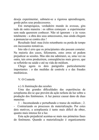 deseja experimentar, submete-se a rigorosa aprendizagem,
gordo pelos seus predecessores.
    Em metapsíquica, verdadeiro mundo às avessas, gira
tudo de outra maneira : os sábios começam a experimentar
sem nada quererem conhecer. Não só ignoram - e às vezes
totalmente - a obra dos seus antecessores, mas ainda chegam
a pronunciar-se contra eles !
    Resultado fatal: mau êxito retumbante ou perda de tempo
em incessantes tentativas.
    Isto não é erro que os principiantes não possam cometer.
Na maioria dos casos, felizmente, estes erros só podem
prejudicar as sessões. Mas não me admirarei, se, uma vez ou
outra, tais erros produzirem, conseqüências mais graves, que
se refletirão na saúde e até na vida do médium.
    Chego agora ra dois parágrafos particularmente
importantes : o das medidas de controle e o das fraudes
mediúnicas.

   V. O Controle

    a ) A iluminação das sessões
    Uma das grandes dificuldades das experiências de
ectoplasma diz-se que provém da ação nefasta da luz sobre a
produção dos fenômenos. A luz parece causar dano de duas
maneiras
    1 - Incomodando e perturbando o transe do médium ; 2.
- Contrariando os processos da materialização. Por estes
dois motivos, a ectoplasmia é tanto mais difícil de obter,
quanto mais intensa for a luz.
    Esta ação prejudicial acentua-se mais nas primeiras fases
do fenômeno. Quando a materialização é organicamente
 