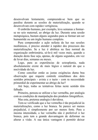 desenvolvam lentamente, compreende-se bem que os
paralise durante as sessões de materialização, quando se
desenvolvam com rapidez vertiginosa.
    O embrião humano, por exemplo, leva semanas a formar-
se no seio maternal, ao abrigo da luz. Durante uma sessão
metapsíquica, bastam alguns segundos para se formar um ser
humanóide ou um órgão humano completo.
    Pura compreender a ação nefasta da luz nas sessões
mediúnicas, é preciso atender à rapidez dos processos das
materializações. Se a luz é abiôtica na fase normal da
organização embrionária, sé-lo-á mil vezes mais, quando a
duração desta fase seja, apenas, de alguns segundos, em vez
de levar dias, semanas ou meses.
    Logo, para as experiências de ectosplamia, nada
absolutamente existe de mais lógico e natural do que a
nocividade da luz.
    Como conciliar então as justas exigências duma boa
observação que requere controle simultâneo dos dois
sentidos principais - avista e o tacto - com ra necessidade
primordial de experimentar ao abrigo da luz?
    Até hoje, todas as tentativas feitas neste sentido têm
falhado.
    Primeiro, pensou-se utilizar a luz vermelha, por analogia
com as condições de manipulação dos produtos fotográficos.
    Mas esta, pretensa analogia é duvidosa.
    Tem-se verificado que a luz vermelha é tão prejudicial às
materializações, como a luz branca. Se parece ser menos
prejudicial, é simplesmente por ser menos forte. Para a
mesma intensidade, a luz vermelha não é preferível à luz
branca, pois tem a grande desvantagem de deformar ou
alterar a visão. A sua única vantagem é permitir deixar
 
