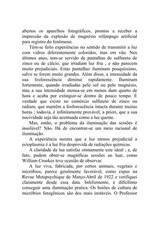 abertos os aparelhos fotográficos, prontos a receber a
impressão da explosão de magnésio relâmpago artificial
para registro do fenômeno.
    Têm-se feito experiências no sentido de transmitir a luz
com vidros diferentemente coloridos, mas em vão. Nos
últimos anos, tem-se servido de pantalhas de sulfureto de
zinco ou de cálcio, que irradiam luz fria , e não parecem
muito prejudiciais. Estas pantalhas iluminam pouquíssimo,
salvo se forem muito grandes. Além disso, a intensidade da
sua fosforescência diminui rapidamente. Iluminam
fortemente, quando irradiadas pelo sol ou pelo magnésio,
mas a sua intensidade atenua-se em menos dum quarto de
hora e acaba por extinguir-se dentro de pouco tempo. É
verdade que existe no comércio sulfureto de zinco ou
radiam, que mantêm a fosforescência intacta durante muitas
horas ; todavia, é infinitamente provável, a priori, que a sua
nocividade seja tão acentuada como a luz quente.
    Mas, então, o problema da iluminação das sessões é
insolúvel? Não. Há de encontrar-se um meio racional de
iluminação.
    A experiência mostra que a luz menos prejudicial a
ectoplasmia é a luz fria desprovida de radiações químicas.
    A claridade da lua satisfaz otimamente este ideal ; e, de
fato, podem obter-se magníficas sessões ao luar, como
William Crookes teve ocasião de observar.
    A luz viva, fabricada, por certos animais, vegetais e
micróbios, parece geralmente favorável, como expus na
Revue Metapsychique de Março-Abril de 1922 e verifiquei
claramente desde essa data. Infelizmente, é dificílimo
conseguir uma iluminação pratica. Os boiões de cultura de
micróbios fotogênicos são dos mais instáveis. O Professor
 