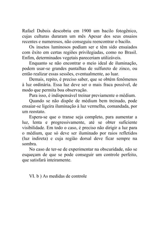 Rafael Dubois descobriu em 1900 um bacilo fotogênico,
cujas culturas duraram um mês Apesar dos seus ensaios
recentes e numerosos, não conseguiu reencontrar o bacilo.
    Os insetos luminosos podiam ser e têm sido ensaiados
com êxito em certas regiões privilegiadas, como no Brasil.
Enfim, determinados vegetais pareceriam utilizáveis.
    Enquanto se não encontrar o meio ideal de iluminação,
podem usar-se grandes pantalhas de sulfureto de zinco, ou
então realizar essas sessões, eventualmente, ao luar.
    Demais, repito, é preciso saber, que se obtém fenômenos
à luz ordinária. Essa luz deve ser o mais fraca possível, de
modo que permita boa observação.
    Para isso, é indispensável treinar previamente o médium.
    Quando se não dispõe de médium bem treinado, pode
ensaiar-se ligeira iluminação à luz vermelha, comandada, por
um reostato.
    Espera-se que o transe seja completo, para aumentar a
luz, lenta e progressivamente, até se obter suficiente
visibilidade. Em todo o caso, é preciso não dirigir a luz para
o médium, que só deve ser iluminado por raios refletidos
(luz indireta) e cuja região dorsal deve ficar sempre na
sombra.
    No caso de ter-se de experimentar na obscuridade, não se
esqueçam de que se pode conseguir um controle perfeito,
que satisfará inteiramente.


   VI. b ) As medidas de controle
 