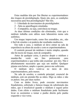 Estas medidas têm por fim libertar os experimentadores
dos truques de prestidigitação. Quais são, pois, as condições
necessárias para boa prestidigitação? São três.
    1 - Liberdade de movimentos do prestidigitador.
    2 - Sala ou aparelhagem simuladas.
    3 - Compadrio, ou seja, conivência no truque.
    As duas últimas condições são eliminadas, visto que o
médium trabalha com sábios num laboratório numa sala
autêntica.
    Um truque improvisado, como fios estendidos, etc., não
é fácil de simular e só poderia dar resultados medíocres.
    Em todo o caso, o médium só deve entrar na sala de
experiência na altura da sessão e com os experimentadores.
    O controle pessoal do médium é muito simples, quando
não há receio de truque, nem de compadrio.
    Antes de qualquer coisa, é preciso despir o médium e
mandar-lhe       vestir    um     fato     pertencente    caos
experimentadores e que tenha sido examinar por eles. Não é
absolutamente necessário que seja um maillot. Qualquer
pijama sem bolsos, amplo e quente, parece-me suficiente.
    O médium deve vestir-se no meio de dois
experimentadores, pelo menos.
    Na sala de sessões, o controle principal, essencial do
médium, está em prender-lhe as mãos. Digo as mãos e não
os pulsos. Isto, por duas razões:
    Com os dedos livres, pode executar movimentos
fraudulentos, sobretudo o famoso truque da substituição das
mãos, que é irrealizável quando o médium é seguro pelos
dedos. Com efeito o médium fraudulento pode facilmente
levar os assistentes a tomar o punho direito pelo punho
esquerdo e vice-versa.
 