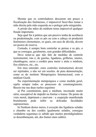 Mesmo que os controladores descurem um pouco a
fiscalização dos fenômenos, é impossível fazer-lhes tomar a
mão direita pela mão esquerda ou o polegar pelo minguinho.
    A prisão das mãos do médium torna impossível qualquer
fraude importante.
    Seja qual for à prática que um passivo tenha de acrobacia
ou predestinação, com os pés ou cem a cabeça só produzirá
fenômenos elementares, os quais, em caso de dúvida, devem
ser postos de reserva.
    Contudo, é sempre bom controlar as pernas e os pés, o
que se consegue, geralmente, sem grandes dificuldades.
    Deve notar-se que não falo de medidas de controle
instrumental, isto é, de gaiolas, ligaduras, grilhetas, sinetes,
chumbagens, sacos e cordéis para meter e atrás o médium,
fios elétricos, etc., etc.
    Em meu entender, estes controles instrumentais devem
ser rejeitados, a não ser em sessões. de pura demonstração,
como as do instituto Metapsíquico Internacional, com o
médium Guzik.
    Na experimentação metapsíquica e como medida geral,
repilo sempre todos os processos de constrangimento.
Baseio-me nas duas razões seguintes
    a) Por constituírem, para o médium, incomodo muito
sério, susceptível de impedir ou limitar o transe. Do ponto de
vista moral, deprimem e enervam : a suspeição manifestada
brutalmente pode inibir as delicadas faculdades
supranormais.
    b) Nenhum destes meios, á exceção das ligaduras seladas
a chumbo ou dos cordéis igualmente selados, consegue
verdadeira segurança (e sabido que muitos prestidigitadores
se desembaraçam, até, dos liames mais subtis).
 