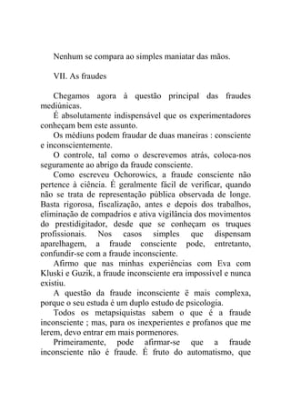 Nenhum se compara ao simples maniatar das mãos.

   VII. As fraudes

    Chegamos agora à questão principal das fraudes
mediúnicas.
    É absolutamente indispensável que os experimentadores
conheçam bem este assunto.
    Os médiuns podem fraudar de duas maneiras : consciente
e inconscientemente.
    O controle, tal como o descrevemos atrás, coloca-nos
seguramente ao abrigo da fraude consciente.
    Como escreveu Ochorowics, a fraude consciente não
pertence à ciência. É geralmente fácil de verificar, quando
não se trata de representação pública observada de longe.
Basta rigorosa, fiscalização, antes e depois dos trabalhos,
eliminação de compadrios e ativa vigilância dos movimentos
do prestidigitador, desde que se conheçam os truques
profissionais. Nos casos simples que dispensam
aparelhagem, a fraude consciente pode, entretanto,
confundir-se com a fraude inconsciente.
    Afirmo que nas minhas experiências com Eva com
Kluski e Guzik, a fraude inconsciente era impossível e nunca
existiu.
    A questão da fraude inconsciente ë mais complexa,
porque o seu estuda é um duplo estudo de psicologia.
    Todos os metapsiquistas sabem o que é a fraude
inconsciente ; mas, para os inexperientes e profanos que me
lerem, devo entrar em mais pormenores.
    Primeiramente, pode afirmar-se que a fraude
inconsciente não é fraude. É fruto do automatismo, que
 