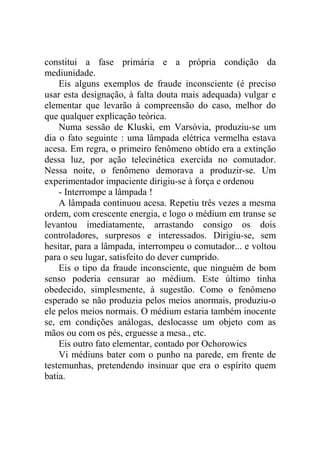constitui a fase primária e a própria condição da
mediunidade.
    Eis alguns exemplos de fraude inconsciente (é preciso
usar esta designação, à falta douta mais adequada) vulgar e
elementar que levarão à compreensão do caso, melhor do
que qualquer explicação teórica.
    Numa sessão de Kluski, em Varsóvia, produziu-se um
dia o fato seguinte : uma lâmpada elétrica vermelha estava
acesa. Em regra, o primeiro fenômeno obtido era a extinção
dessa luz, por ação telecinética exercida no comutador.
Nessa noite, o fenômeno demorava a produzir-se. Um
experimentador impaciente dirigiu-se à força e ordenou
    - Interrompe a lâmpada !
    A lâmpada continuou acesa. Repetiu três vezes a mesma
ordem, com crescente energia, e logo o médium em transe se
levantou imediatamente, arrastando consigo os dois
controladores, surpresos e interessados. Dirigiu-se, sem
hesitar, para a lâmpada, interrompeu o comutador... e voltou
para o seu lugar, satisfeito do dever cumprido.
    Eis o tipo da fraude inconsciente, que ninguém de bom
senso poderia censurar ao médium. Este último tinha
obedecido, simplesmente, à sugestão. Como o fenômeno
esperado se não produzia pelos meios anormais, produziu-o
ele pelos meios normais. O médium estaria também inocente
se, em condições análogas, deslocasse um objeto com as
mãos ou com os pés, erguesse a mesa., etc.
    Eis outro fato elementar, contado por Ochorowics
    Vi médiuns bater com o punho na parede, em frente de
testemunhas, pretendendo insinuar que era o espírito quem
batia.
 