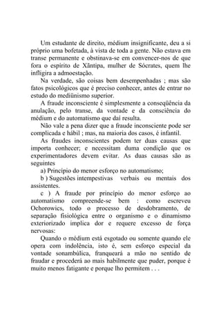 Um estudante de direito, médium insignificante, deu a si
próprio uma bofetada, à vista de toda a gente. Não estava em
transe permanente e obstinava-se em convencer-nos de que
fora o espírito de Xãntipa, mulher de Sócrates, quem lhe
infligira a admoestação.
    Na verdade, são coisas bem desempenhadas ; mas são
fatos psicológicos que é preciso conhecer, antes de entrar no
estudo do mediünismo superior.
    A fraude inconsciente é simplesmente a conseqüência da
anulação, pelo transe, da vontade e da consciência do
médium e do automatismo que daí resulta.
    Não vale a pena dizer que a fraude inconsciente pode ser
complicada e hábil ; mas, na maioria dos casos, é infantil.
    As fraudes inconscientes podem ter duas causas que
importa conhecer; e necessitam duma condição que os
experimentadores devem evitar. As duas causas são as
seguintes
    a) Princípio do menor esforço no automatismo;
    b ) Sugestões intempestivas verbais ou mentais dos
assistentes.
    c ) A fraude por princípio do menor esforço ao
automatismo compreende-se bem : como escreveu
Ochorowics, todo o processo de desdobramento, de
separação fisiológica entre o organismo e o dinamismo
exteriorizado implica dor e requere excesso de força
nervosas:
    Quando o médium está esgotado ou somente quando ele
opera com indolência, isto é, sem esforço especial da
vontade sonambúlica, franqueará a mão no sentido de
fraudar e procederá ao mais habilmente que puder, porque é
muito menos fatigante e porque lho permitem . . .
 
