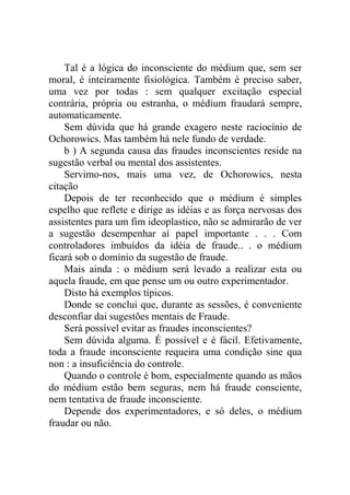 Tal é a lógica do inconsciente do médium que, sem ser
moral, é inteiramente fisiológica. Também é preciso saber,
uma vez por todas : sem qualquer excitação especial
contrária, própria ou estranha, o médium fraudará sempre,
automaticamente.
    Sem dúvida que há grande exagero neste raciocínio de
Ochorowics. Mas também há nele fundo de verdade.
    b ) A segunda causa das fraudes inconscientes reside na
sugestão verbal ou mental dos assistentes.
    Servimo-nos, mais uma vez, de Ochorowics, nesta
citação
    Depois de ter reconhecido que o médium é simples
espelho que reflete e dirige as idéias e as força nervosas dos
assistentes para um fim ideoplastico, não se admirarão de ver
a sugestão desempenhar aí papel importante . . . Com
controladores imbuídos da idéia de fraude.. . o médium
ficará sob o domínio da sugestão de fraude.
    Mais ainda : o médium será levado a realizar esta ou
aquela fraude, em que pense um ou outro experimentador.
    Disto há exemplos típicos.
    Donde se conclui que, durante as sessões, é conveniente
desconfiar dai sugestões mentais de Fraude.
    Será possível evitar as fraudes inconscientes?
    Sem dúvida alguma. É possível e é fácil. Efetivamente,
toda a fraude inconsciente requeira uma condição sine qua
non : a insuficiência do controle.
    Quando o controle é bom, especialmente quando as mãos
do médium estão bem seguras, nem há fraude consciente,
nem tentativa de fraude inconsciente.
    Depende dos experimentadores, e só deles, o médium
fraudar ou não.
 