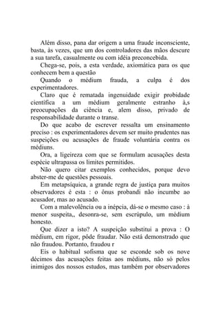 Além disso, pana dar origem a uma fraude inconsciente,
basta, às vezes, que um dos controladores das mãos descure
a sua tarefa, casualmente ou com idéia preconcebida.
    Chega-se, pois, a esta verdade, axiomática para os que
conhecem bem a questão
    Quando o médium frauda, a culpa é dos
experimentadores.
    Claro que é rematada ingenuidade exigir probidade
científica a um médium geralmente estranho à,s
preocupações da ciência e, alem disso, privado de
responsabilidade durante o transe.
    Do que acabo de escrever ressalta um ensinamento
preciso : os experimentadores devem ser muito prudentes nas
suspeições ou acusações de fraude voluntária contra os
médiuns.
    Ora, a ligeireza com que se formulam acusações desta
espécie ultrapassa os limites permitidos.
    Não quero citar exemplos conhecidos, porque devo
abster-me de questões pessoais.
    Em metapsíquica, a grande regra de justiça para muitos
observadores é esta : o ônus probandi não incumbe ao
acusador, mas ao acusado.
    Com a malevolência ou a inépcia, dá-se o mesmo caso : à
menor suspeita,, desonra-se, sem escrúpulo, um médium
honesto.
    Que dizer a isto? A suspeição substitui a prova : O
médium, em rigor, pôde fraudar. Não está demonstrado que
não fraudou. Portanto, fraudou r
    Eis o habitual sofisma que se esconde sob os nove
décimos das acusações feitas aos médiuns, não só pelos
inimigos dos nossos estudos, mas também por observadores
 