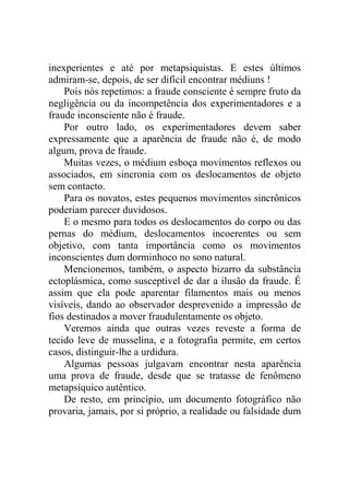inexperientes e até por metapsiquistas. E estes últimos
admiram-se, depois, de ser difícil encontrar médiuns !
    Pois nós repetimos: a fraude consciente é sempre fruto da
negligência ou da incompetência dos experimentadores e a
fraude inconsciente não é fraude.
    Por outro lado, os experimentadores devem saber
expressamente que a aparência de fraude não é, de modo
algum, prova de fraude.
    Muitas vezes, o médium esboça movimentos reflexos ou
associados, em sincronia com os deslocamentos de objeto
sem contacto.
    Para os novatos, estes pequenos movimentos sincrônicos
poderiam parecer duvidosos.
    E o mesmo para todos os deslocamentos do corpo ou das
pernas do médium, deslocamentos incoerentes ou sem
objetivo, com tanta importância como os movimentos
inconscientes dum dorminhoco no sono natural.
    Mencionemos, também, o aspecto bizarro da substância
ectoplásmica, como susceptível de dar a ilusão da fraude. É
assim que ela pode aparentar filamentos mais ou menos
visíveis, dando ao observador desprevenido a impressão de
fios destinados a mover fraudulentamente os objeto.
    Veremos ainda que outras vezes reveste a forma de
tecido leve de musselina, e a fotografia permite, em certos
casos, distinguir-lhe a urdidura.
    Algumas pessoas julgavam encontrar nesta aparência
uma prova de fraude, desde que se tratasse de fenômeno
metapsíquico autêntico.
    De resto, em princípio, um documento fotográfico não
provaria, jamais, por si próprio, a realidade ou falsidade dum
 