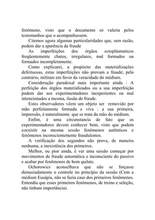 fenômeno, visto que o documento só valeria pelos
testemunhos que o acompanhassem.
    Citemos agora algumas particularidades que, sem razão,
podem dar a aparência da fraude
    As     imperfeições    dos     órgãos    ectoplásmaticos
freqüentemente chatos, irregulares, mal formados ou
formados incompletamente.
    Como explicarei, a propósito das materializações
defeituosas, estas imperfeições não provam a fraude; pelo
contrário, militam em favor da veracidade do médium.
    Consideração paradoxal mais importante ainda : A
perfeição dos órgãos materializados ou a sua imperfeição
podem dar aos experimentadores inexperientes ou mal
intencionados a mesma, ilusão de fraude.
    Estes observadores vêem um objeto ser removido por
mão perfeitamente formada e viva : a sua primeira,
impressão, é naturalmente. que se trata da mão do médium.
    Enfim, é uma circunstancia de fato que os
experimentadores devem conhecer bem, visto que podem
coexistir na mesma sessão fenômenos autênticos e
fenômenos inconscientemente fraudulentos.
    A verificação dos segundos não prova, de maneira
nenhuma, a inexistência dos primeiros.
    Melhor, ou pior ainda, é ver uma sessão começar por
movimentos de fraude automática e inconsciente do passivo
e acabar por fenômenos de bom quilate.
    Ochorowics aconselhava que não se forçasse
demasiadamente o controle no princípio da sessão (Com a
médium Eusápia, não se fazia caso dos primeiros fenômenos.
Entendia que esses primeiros fenômenos, de treino e seleção,
não tinham importância).
 