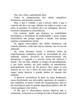Ora, isto é falso, radicalmente falso.
    Todos os metapsiquistas têm obtido magníficos
fenômenos, sob absoluto controle.
    Mas, o que é verdade, o que é preciso saber, é que o
controle não deve ser cego, idêntico em todos os casos e em
todos os períodos. O controle deve ser inteligente, flexível,
racional e adequado às circunstâncias.
    Um controle rígido que despreze as modalidades
psicológicas e fisiológicas da mediunidade, é quase sempre
esterilizante, não porque suprima a fraude, mas porque
suprime o automatismo inicial.
    Se alguns observadores não obtém fenômenos sob
controle absoluto, a mão não está no controle, mas na sua má
aplicação.
    Se, como dissemos acima, o primeiro termo da
experimentação mediúnica reside na necessidade de criar
ambiente coletivo favorável ao desenvolvimento dos
fenômenos, o segundo e o terceiro termo são relativos à
fraude : Por um lado, impedir os truques de prestidigitação,
e, por outro, atender, em justa medida, ao automatismo,
principalmente inicial. Se for preciso, deve expor se esta
maneira de ver. Eis a chave do bom êxito. Mas tudo isto
requer muita destreza e grande prática no manejo dos
médiuns.
    A possível coexistência de bons ou maus fenômenos,
causa divertimento aos adversários ignorantes do assunto e
não simplifica, lá muito a tarefa dos metapsiquistas. Mas se
tal coexistência pode ter grande importância prática, não lhe
vemos qualquer valor teórico.
    O fim que os observadores devem objetivar não é,
certamente, colocarem-se ao abrigo de toda a fraude possível
 