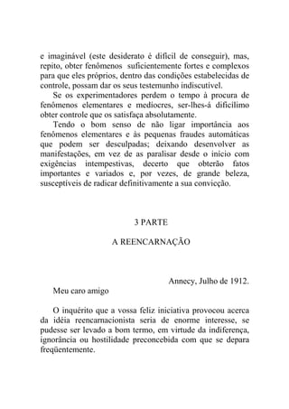 e imaginável (este desiderato é difícil de conseguir), mas,
repito, obter fenômenos suficientemente fortes e complexos
para que eles próprios, dentro das condições estabelecidas de
controle, possam dar os seus testemunho indiscutível.
    Se os experimentadores perdem o tempo à procura de
fenômenos elementares e medíocres, ser-lhes-á dificílimo
obter controle que os satisfaça absolutamente.
    Tendo o bom senso de não ligar importância aos
fenômenos elementares e às pequenas fraudes automáticas
que podem ser desculpadas; deixando desenvolver as
manifestações, em vez de as paralisar desde o início com
exigências intempestivas, decerto que obterão fatos
importantes e variados e, por vezes, de grande beleza,
susceptíveis de radicar definitivamente a sua convicção.



                           3 PARTE

                    A REENCARNAÇÃO



                                     Annecy, Julho de 1912.
   Meu caro amigo

    O inquérito que a vossa feliz iniciativa provocou acerca
da idéia reencarnacionista seria de enorme interesse, se
pudesse ser levado a bom termo, em virtude da indiferença,
ignorância ou hostilidade preconcebida com que se depara
freqüentemente.
 