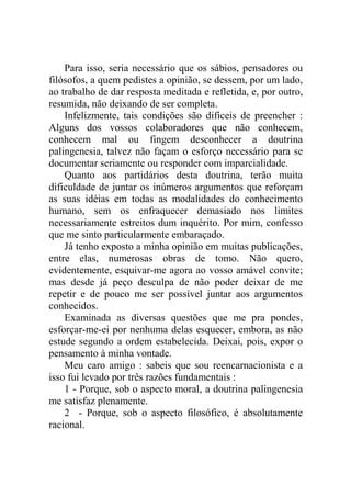 Para isso, seria necessário que os sábios, pensadores ou
filósofos, a quem pedistes a opinião, se dessem, por um lado,
ao trabalho de dar resposta meditada e refletida, e, por outro,
resumida, não deixando de ser completa.
    Infelizmente, tais condições são difíceis de preencher :
Alguns dos vossos colaboradores que não conhecem,
conhecem mal ou fingem desconhecer a doutrina
palingenesia, talvez não façam o esforço necessário para se
documentar seriamente ou responder com imparcialidade.
    Quanto aos partidários desta doutrina, terão muita
dificuldade de juntar os inúmeros argumentos que reforçam
as suas idéias em todas as modalidades do conhecimento
humano, sem os enfraquecer demasiado nos limites
necessariamente estreitos dum inquérito. Por mim, confesso
que me sinto particularmente embaraçado.
    Já tenho exposto a minha opinião em muitas publicações,
entre elas, numerosas obras de tomo. Não quero,
evidentemente, esquivar-me agora ao vosso amável convite;
mas desde já peço desculpa de não poder deixar de me
repetir e de pouco me ser possível juntar aos argumentos
conhecidos.
    Examinada as diversas questões que me pra pondes,
esforçar-me-ei por nenhuma delas esquecer, embora, as não
estude segundo a ordem estabelecida. Deixai, pois, expor o
pensamento à minha vontade.
    Meu caro amigo : sabeis que sou reencarnacionista e a
isso fui levado por três razões fundamentais :
    1 - Porque, sob o aspecto moral, a doutrina palingenesia
me satisfaz plenamente.
    2 - Porque, sob o aspecto filosófico, é absolutamente
racional.
 