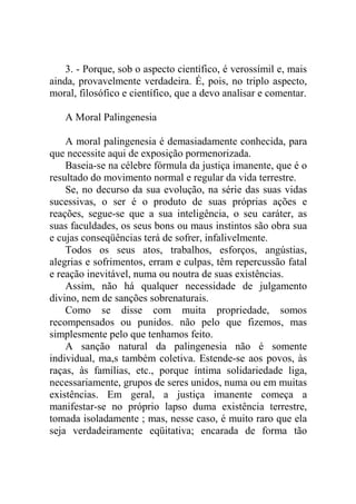 3. - Porque, sob o aspecto científico, é verossímil e, mais
ainda, provavelmente verdadeira. É, pois, no triplo aspecto,
moral, filosófico e científico, que a devo analisar e comentar.

   A Moral Palingenesia

    A moral palingenesia é demasiadamente conhecida, para
que necessite aqui de exposição pormenorizada.
    Baseia-se na célebre fórmula da justiça imanente, que é o
resultado do movimento normal e regular da vida terrestre.
    Se, no decurso da sua evolução, na série das suas vidas
sucessivas, o ser é o produto de suas próprias ações e
reações, segue-se que a sua inteligência, o seu caráter, as
suas faculdades, os seus bons ou maus instintos são obra sua
e cujas conseqüências terá de sofrer, infalivelmente.
    Todos os seus atos, trabalhos, esforços, angústias,
alegrias e sofrimentos, erram e culpas, têm repercussão fatal
e reação inevitável, numa ou noutra de suas existências.
    Assim, não há qualquer necessidade de julgamento
divino, nem de sanções sobrenaturais.
    Como se disse com muita propriedade, somos
recompensados ou punidos. não pelo que fizemos, mas
simplesmente pelo que tenhamos feito.
    A sanção natural da palingenesia não é somente
individual, ma,s também coletiva. Estende-se aos povos, às
raças, às famílias, etc., porque íntima solidariedade liga,
necessariamente, grupos de seres unidos, numa ou em muitas
existências. Em geral, a justiça imanente começa a
manifestar-se no próprio lapso duma existência terrestre,
tomada isoladamente ; mas, nesse caso, é muito raro que ela
seja verdadeiramente eqüitativa; encarada de forma tão
 