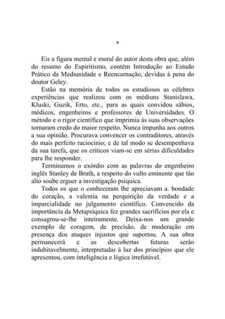 *

    Eis a figura mental e moral do autor desta obra que, além
do resumo do Espiritismo, contém Introdução ao Estudo
Prático da Mediunidade e Reencarnação, devidas à pena do
doutor Geley.
    Estão na memória de todos os estudiosos as célebres
experiências que realizou com os médiuns Stanislawa,
Kluski, Guzik, Erto, etc., para as quais convidou sábios,
médicos, engenheiros e professores de Universidades. O
método e o rigor científico que imprimia às suas observações
tornaram credo do maior respeito. Nunca impunha aos outros
a sua opinião. Procurava convencer os contraditores, através
do mais perfeito raciocínio; e de tal modo se desempenhava
da sua tarefa, que os críticos viam-se em sérias dificuldades
para lhe responder.
    Terminamos o exórdio com as palavras do engenheiro
inglês Stanley de Brath, a respeito do vulto eminente que tão
alto soube erguer a investigação psíquica.
    Todos os que o conheceram lhe apreciavam a. bondade
do coração, a valentia na perquirição da verdade e a
imparcialidade no julgamento científico. Convencido da
importância da Metapsíquica fez grandes sacrifícios por ela e
consagrou-se-lhe inteiramente. Deixa-nos um grande
exemplo de coragem, de precisão, de moderação em
presença dos ataques injustos que suportou. A sua obra
permanecerá       e    as     descobertas     futuras   serão
indubitavelmente, interpretadas à luz dos princípios que ele
apresentou, com inteligência e lógica irrefutável.
 