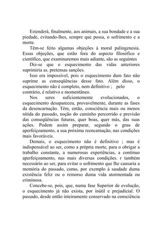 Estenderá, finalmente, aos animais, a sua bondade e a sua
piedade, evitando-lhes, sempre que possa, o sofrimento e a
morte.
    Têm-se feito algumas objeções à moral palingenesia.
Essas objeções, que estão fora do aspecto filosófico e
científico, que examinaremos mais adiante, são as seguintes
    Diz-se que o esquecimento das vidas anteriores
suprimiria as. pretensas sanções.
    Isso era impossível, pois o esquecimento dum fato não
suprime as conseqüências desse fato. Além disso, o
esquecimento não é completo, nem definitivo ; pelo
contrário, é relativo e momentâneo.
    Nos      seres     suficientemente   evolucionados,      o
esquecimento desapareceu, provavelmente, durante as fases
da desencarnação. Têm, então, consciência mais ou menos
nítida do passado, noção do caminho percorrido e previsão
das conseqüências futuras, quer boas, quer más, das suas
ações. Podem assim preparar, segundo o grau de
aperfeiçoamento, a sua próxima reencarnação, nas condições
mais favoráveis.
    Demais, o esquecimento não é definitivo ; mas é
indispensável ao ser, como a própria morte, para o obrigar a
trabalho constante, a numerosas experiências, a contínuo
aperfeiçoamento, nas mais diversas condições. r também
necessário ao ser, para evitar o sofrimento que lhe causaria a
memória do passado, como, por exemplo à saudade duma
existência feliz ou o remorso duma vida atormentada ou
criminosa.
    Concebe-se, pois, que, numa fase Superior de evolução,
o esquecimento já não exista, por inútil e prejudicial. O
passado, desde então inteiramente conservado na consciência
 