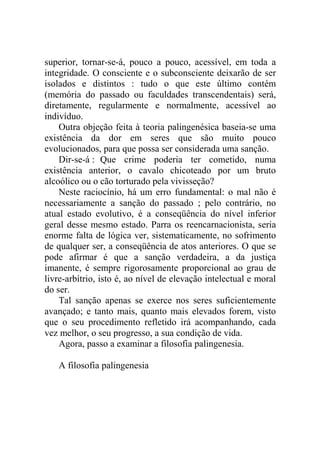 superior, tornar-se-á, pouco a pouco, acessível, em toda a
integridade. O consciente e o subconsciente deixarão de ser
isolados e distintos : tudo o que este último contém
(memória do passado ou faculdades transcendentais) será,
diretamente, regularmente e normalmente, acessível ao
indivíduo.
    Outra objeção feita à teoria palingenésica baseia-se uma
existência da dor em seres que são muito pouco
evolucionados, para que possa ser considerada uma sanção.
    Dir-se-á : Que crime poderia ter cometido, numa
existência anterior, o cavalo chicoteado por um bruto
alcoólico ou o cão torturado pela vivisseção?
    Neste raciocínio, há um erro fundamental: o mal não é
necessariamente a sanção do passado ; pelo contrário, no
atual estado evolutivo, é a conseqüência do nível inferior
geral desse mesmo estado. Parra os reencarnacionista, seria
enorme falta de lógica ver, sistematicamente, no sofrimento
de qualquer ser, a conseqüência de atos anteriores. O que se
pode afirmar é que a sanção verdadeira, a da justiça
imanente, é sempre rigorosamente proporcional ao grau de
livre-arbítrio, isto é, ao nível de elevação intelectual e moral
do ser.
    Tal sanção apenas se exerce nos seres suficientemente
avançado; e tanto mais, quanto mais elevados forem, visto
que o seu procedimento refletido irá acompanhando, cada
vez melhor, o seu progresso, a sua condição de vida.
    Agora, passo a examinar a filosofia palingenesia.

   A filosofia palingenesia
 
