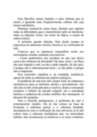 Esta filosofia, menos familiar e mais abstrata que ra
moral, é ignorada mais freqüentemente, embora não seja
menos satisfatória.
    Podemos sintetizá-la numa frase, dizendo que suprime
todas as dificuldades que o materialismo opõe ao idealismo,
todas as objeções feitas, em nome da lógica, à noção da
sobrevivência.
    A primeira grande objeção, feita desde sempre às
esperanças do idealismo clássico, baseia-se na verificação do
mal.
    Conta-se que os japoneses respondiam assim aos
missionários cristãos, tentando convencê-los
    - Como poderíamos nós acreditar no que nos dizeis
acerca dos atributos da divindade? De duas, unira : ou Deus
não quis impedir o mal, ou não o pôde impedir. Se não quis,
é porque não é soberanamente bom; ; se não pôde, é parque
não é onipotente.
    Este raciocínio simplista é, na realidade, irrefutável,
apesar de todas as subtilezas do espírito teológico.,
    O problema do mal tem sido sempre fonte de embaraços
inextricáveis para as doutrinas deístas e providenciais. Em
vão elas se têm esforçado para o resolver, desde a concepção
ortodoxa e infantil do pecado original, até à concepção
herética e audaciosa do criador maléfico dos maniqueus. O
desastre foi completo.
    Para a filosofia palingenesia, o problema do mal é
extremamente simples. Ela já não coloca na base da
Evolução a soberana justiça e a soberana bondade,
incompatíveis com a verificação do mal universal; já lá não
coloca mais a soberana inteligência que, na morosidade
infinita, não reconheceria as tentativas e os erros evidentes,
 