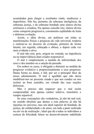 acumulados para chegar a resultados cindo, medíocres e
imperfeitos. Não faz, portanto, da soberana inteligência, da
soberana justiça, e da soberana bondade uma síntese divina
extrínseca e criadora. Ela apenas concebe isto, síntese divina
como conquista progressiva, coroamento esplêndido de lenta
e dolorosa evolução.
    Assim, a idéia divina, em potência em todas as
manifestações físicas e psíquicas da vida universal, tenderia
a realizar-se no decurso da evolução, primeiro de forma
latente, em seguida, esboçada e obtusa, e depois cada vez
mais evidente e ativa.
    O mal não tem, pois, origem na vontade, na impotência
ou na imprevidência dum criador responsável.
    O mal é simplesmente a medida da inferioridade dos
seres e dos mundos ou a sanção do passado.
    Em ambos os casos, é obrigado a diminuir na medida do
progresso evolutivo e proporcionalmente a esse progresso.
Duma forma ou douta, é útil, por ser o principal fator do
nosso adiantamento. O mal é aguilhão que não deixa
imobilizar-nos no presente estado e que nos conduz ou nos
restitui ao bom caminho, em virtude das suas reações
dolorosas.
    Mas é preciso não esquecer que o mal assim
compreendido tem apenas caráter relativo, transitório e
sempre reparável.
    Se estas concepções são verdadeiras, já não há mal real,
no sentido absoluto que damos a esta palavra; já não há
injustiça no universo, mas um ideal superior de bondade, de
justiça, de solidariedade e de amor, em toda a parte realizado
ou em via de realização ; ideal que dá a todos os indivíduos a
certeza da felicidade futura no desenvolvimento indefinido
 