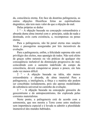 da, consciência eterna. Em face da doutrina palingenesia, as
outras objeções filosóficas feitas ao espiritualismo
dogmático, não tem mais valor do que a objeção do mal.
    Delas próprias se deduz
    1 ° - A objeção baseada na concepção extraordinária e
absurda duma alma imortal com o princípio, saída do nada e
destinada, avós curta existência, a, recompensas ou penas
eterna.
    Para a palingenesia, não há penal eterna mas sanções
fatais e passageiras asseguradas por leis inexoráveis da
evolução.
    Para a palingenesia, enfim, a felicidade suprema não será
privilégio dos eleitos, mas apanágio de todos. Não será efeito
de graças sobre naturais ou vãs práticas de qualquer rito
conseqüência inelutável da diminuição progressiva do mal,
coincidindo com o aumento indefinido do campo da
consciência, deverá conquistar-se pouco a pouco, em luta
cada vez menos difícil.
    2 ° - A objeção baseada na idéia, não menos
extraordinária e absurda, de alma imaterial Para a
palingenesia, a inteligência, a fôrça e a matéria não podem
ser concebidas isoladamente, pois são apenas modalidades
da substância universal no caminho da evolução.
    3 ° - A objeção baseada na concepção grosseira do
geocentrismo e do antropocentrismo, tão explorada pelas
correntes materialistas.
    Neste ponto, a palingenesia está de acordo com a
astronomia, que nos mostra a Terra como astro medíocre
sem importância especial e é levada ra admitir a pluralidade
inumerável dos mundos habitados.
 