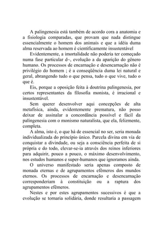 A palingenesia está também de acordo cora a anatomia e
a fisiologia comparadas, que provam que nada distingue
essencialmente o homem dos animais e que a idéia duma
alma reservada ao homem é cientificamente insustentável
    Evidentemente, a imortalidade não poderia ter começado
numa fase particular d~, evolução a da aparição do gênero
humano. Os processos de encarnação e desencarnação não é
privilégio do homem ; é a conseqüência duma lei natural e
geral, abrangendo tudo o que pensa, tudo o que vive, tudo o
que é.
    Eis, porque a oposição feita à doutrina palingenesia, por
certos representantes da filosofia monista, é irracional e
insustentável.
    Sem querer desenvolver aqui concepções de alta
metafísica, ainda, evidentemente prematura, não posso
deixar de assinalar a concordância possível e fácil da
palingenesia com o monismo naturalista, que ela, felizmente,
completa.
    A alma, isto é, o que há de essencial no ser, seria monada
individualizada do princípio único. Parcela divina em via de
conquistar a divindade, ou seja a consciência perfeita de si
própria e do todo, elevar-se-ia através dos reinos inferiores
para adquirir, pouco a pouco, o máximo desenvolvimento,
nos estudos humanos e super-humanos que ignoramos ainda.
    O universo manifestado seria apenas composto de
monada eternas e de agrupamentos efêmeros dos mundos
eternos. Os processos de encarnação e desencarnação
corresponderiam à constituição ou a raptura dos
agrupamentos efêmeros.
    Nestes e por estes agrupamentos sucessivos é que a
evolução se tornaria solidária, donde resultaria a passagem
 