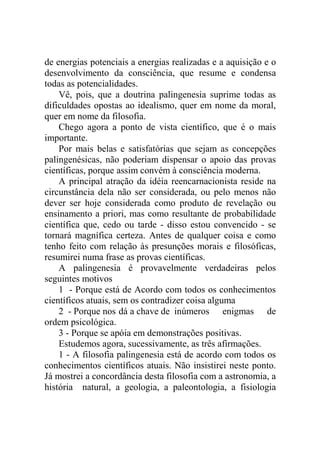 de energias potenciais a energias realizadas e a aquisição e o
desenvolvimento da consciência, que resume e condensa
todas as potencialidades.
    Vê, pois, que a doutrina palingenesia suprime todas as
dificuldades opostas ao idealismo, quer em nome da moral,
quer em nome da filosofia.
    Chego agora a ponto de vista científico, que é o mais
importante.
    Por mais belas e satisfatórias que sejam as concepções
palingenésicas, não poderiam dispensar o apoio das provas
científicas, porque assim convém à consciência moderna.
    A principal atração da idéia reencarnacionista reside na
circunstância dela não ser considerada, ou pelo menos não
dever ser hoje considerada como produto de revelação ou
ensinamento a priori, mas como resultante de probabilidade
científica que, cedo ou tarde - disso estou convencido - se
tornará magnífica certeza. Antes de qualquer coisa e como
tenho feito com relação às presunções morais e filosóficas,
resumirei numa frase as provas científicas.
    A palingenesia é provavelmente verdadeiras pelos
seguintes motivos
    1 - Porque está de Acordo com todos os conhecimentos
científicos atuais, sem os contradizer coisa alguma
    2 - Porque nos dá a chave de inúmeros enigmas de
ordem psicológica.
    3 - Porque se apóia em demonstrações positivas.
    Estudemos agora, sucessivamente, as três afirmações.
    1 - A filosofia palingenesia está de acordo com todos os
conhecimentos científicos atuais. Não insistirei neste ponto.
Já mostrei a concordância desta filosofia com a astronomia, a
história natural, a geologia, a paleontologia, a fisiologia
 