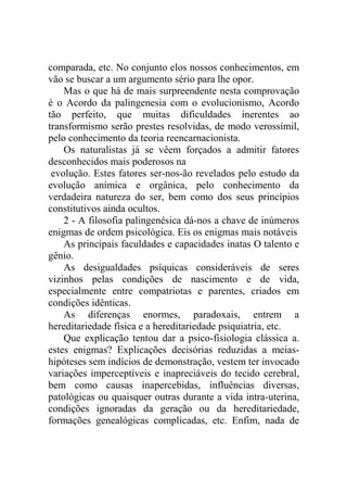 comparada, etc. No conjunto elos nossos conhecimentos, em
vão se buscar a um argumento sério para lhe opor.
    Mas o que há de mais surpreendente nesta comprovação
é o Acordo da palingenesia com o evolucionismo, Acordo
tão perfeito, que muitas dificuldades inerentes ao
transformismo serão prestes resolvidas, de modo verossímil,
pelo conhecimento da teoria reencarnacionista.
    Os naturalistas já se vêem forçados a admitir fatores
desconhecidos mais poderosos na
 evolução. Estes fatores ser-nos-ão revelados pelo estudo da
evolução anímica e orgânica, pelo conhecimento da
verdadeira natureza do ser, bem como dos seus princípios
constitutivos ainda ocultos.
    2 - A filosofia palingenésica dá-nos a chave de inúmeros
enigmas de ordem psicológica. Eis os enigmas mais notáveis
    As principais faculdades e capacidades inatas O talento e
gênio.
    As desigualdades psíquicas consideráveis de seres
vizinhos pelas condições de nascimento e de vida,
especialmente entre compatriotas e parentes, criados em
condições idênticas.
    As diferenças enormes, paradoxais, entrem a
hereditariedade física e a hereditariedade psiquiatria, etc.
    Que explicação tentou dar a psico-fisiologia clássica a.
estes enigmas? Explicações decisórias reduzidas a meias-
hipóteses sem indícios de demonstração, vestem ter invocado
variações imperceptíveis e inapreciáveis do tecido cerebral,
bem como causas inapercebidas, influências diversas,
patológicas ou quaisquer outras durante a vida intra-uterina,
condições ignoradas da geração ou da hereditariedade,
formações genealógicas complicadas, etc. Enfim, nada de
 