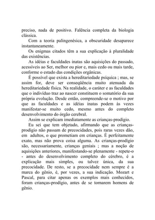 preciso, nada de positivo. Falência completa da biologia
clássica.
    Com a teoria palingenésica, a obscuridade desaparece
instantaneamente.
    Os enigmas citados têm a sua explicação à pluralidade
das existências.
    As idéias e faculdades inatas são aquisições do passado,
acessíveis ao Ser, melhor ou pior e, mais cedo ou mais tarde,
conforme o estado das condições orgânicas.
    É possível que exista a hereditariedade psíquica ; mas, se
assim for, deve ser conseqüência muito atenuada da
hereditariedade física. Na realidade, o caráter e as faculdades
que o indivíduo traz ao nascer constituem o somatório da sua
própria evolução. Desde então, compreende-se o motivo por
que as faculdades e as idéias inatas podem às vezes
manifestar-se muito cedo, mesmo antes do completo
desenvolvimento do órgão cerebral.
    Assim se explicam imediatamente as crianças-prodígio.
    Eu sei que tem objetado, afirmando que as crianças-
prodígio não passam de precocidades, pois raras vezes dão,
em adultos, o que prometiam em crianças. É perfeitamente
exato, mas não prova coisa alguma. As crianças-prodígio
são, necessariamente, crianças geniais ; mas a noção de
aquisições anteriores, manifestando-se plenamente - repete-o
- antes do desenvolvimento completo do cérebro, é a
explicação mais simples, ou talvez única, da sua
precocidade. De resto, se a precocidade nem sempre é a
marca do gênio, é, por vezes, a sua indicação. Mozart e
Pascal, para citar apenas os exemplos mais conhecidos,
foram crianças-prodígio, antes de se tornarem homens de
gênio.
 