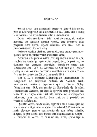 PREFACIO


    Se há livros que dispensam prefácio, este é um deles,
pois o autor exprime tão claramente a sua idéia, que o mais
leve comentário seria diminuir-lhe a importância.
    Outra razão me leva a falar aqui do autor, do amigo
ausente, do saudoso Doutor Geley, que escreveu esta
pequena obra numa. Época afastada, em 1897, sob o
pseudônimo de Doutor Geley
    Foi este escritor distinto, este sábio, este grande pensador
que eu devia encontrar vinte anos mais tarde.
    Atraídos um para o outro por aspirações semelhantes,
resolvemos tentar qualquer coisa de pró; tico, de positivo, no
domínio das ciências psíquicas. Instala-se então um
laboratório em 1917, na Avenida de Suf fren e o Doutor
Geley relatou os seus primeiros trabalhos numa conferência
feita na Sorbonne, em 28 de Janeiro de 1918.
    Em 1919, o Instituto Metapsíquico Internacional foi
inaugurado no majestoso edifício da Avenida Niel.
Realizava-se assim a esperança que o Doutor Geley
formulara em 1905, em sessão da Sociedade de Estudos
Psíquicos de Genebra, na qual se aprovou uma proposta sua
tendente à criação dum instituto prático de investigações
psíquicas, bem organizado, bem dirigido e provido de
recursos suficientes.
    Quantas vezes, desde então, exprimiu ele a sua alegria de
ver o sonho antigo inteiramente concretizado! Possuindo no
mais elevado grau o sentimento da sua nobre missão,
alegrou-se por dispo; dos meios que o ajudassem a cumpri-
la, embora às vezes lhe pairasse no, alma, como ligeira
 