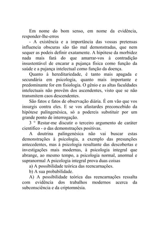 Em nome do bom senso, em nome da evidência,
responder-lhe-erros
    - A existência e a importância das vossas pretensas
influencia obscuras são tão mal demonstradas, que nem
sequer as podeis definir exatamente. A hipótese da morbidez
nada mais fará do que amarrar-vos à contradição
insustentável de encarar a pujança física como função da
saúde e a pujança intelectual como função da doença.
    Quanto à hereditariedade, é tanto mais apagada e
secundária em psicologia, quanto mais importante e
predominante for em fisiologia. O gênio e as altas faculdades
intelectuais não provêm dos ascendentes, visto que se não
transmitem caos descendentes.
    São fatos e fatos de observação diária. É em vão que vos
insurgis contra eles. E se vos afastardes preconcebido da
hipótese palingenésica, só a podereis substituir por um
grande ponto de interrogação.
    3 ° Restar-me discutir o terceiro argumento de caráter
científico - o das demonstrações positivas.
    A doutrina palingenésica não vai buscar estas
demonstrações à psicologia, a exemplo das presunções
antecedentes, mas à psicologia resultante das descobertas e
investigações mais modernas, à psicologia integral que
abrange, ao mesmo tempo, a psicologia normal, anormal e
supranormal A psicologia integral prova duas coisas
    a) A possibilidade teórica das reencarnações.
    b) A sua probabilidade.
    A) A possibilidade teórica das reencarnações ressalta
com evidência dos trabalhos modernos acerca da
subconsciência e da criptomnésia.
 