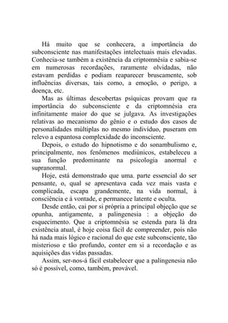 Há muito que se conhecera, a importância do
subconsciente nas manifestações intelectuais mais elevadas.
Conhecia-se também a existência da criptomnésia e sabia-se
em numerosas recordações, raramente olvidadas, não
estavam perdidas e podiam reaparecer bruscamente, sob
influências diversas, tais como, a emoção, o perigo, a
doença, etc.
    Mas as últimas descobertas psíquicas provam que ra
importância do subconsciente e da criptomnésia era
infinitamente maior do que se julgava. As investigações
relativas ao mecanismo do gênio e o estudo dos casos de
personalidades múltiplas no mesmo indivíduo, puseram em
relevo a espantosa complexidade do inconsciente.
    Depois, o estudo do hipnotismo e do sonambulismo e,
principalmente, nos fenômenos mediúnicos, estabeleceu a
sua função predominante na psicologia anormal e
supranormal.
    Hoje, está demonstrado que uma. parte essencial do ser
pensante, o, qual se apresentava cada vez mais vasta e
complicada, escapa grandemente, na vida normal, à
consciência e à vontade, e permanece latente e oculta.
    Desde então, cai por si própria a principal objeção que se
opunha, antigamente, a palingenesia : a objeção do
esquecimento. Que a criptomnésia se estenda para lá dra
existência atual, é hoje coisa fácil de compreender, pois não
há nada mais lógico e racional do que este subconsciente, tão
misterioso e tão profundo, conter em si a recordação e as
aquisições das vidas passadas.
    Assim, ser-nos-á fácil estabelecer que a palingenesia não
só é possível, como, também, provável.
 