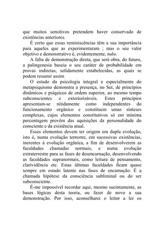 que muitos sensitivos pretendem haver conservado de
existências anteriores.
    É certo que essas reminiscências têm a sua importância
para aqueles que as experimentaram ; mas o seu valor
objetivo e demonstrativo é, evidentemente, nulo.
    A falta de demonstração direta, que será obra, do futuro,
a palingenesia baseia o seu caráter de probabilidade em
provas indiretas, solidamente estabelecidas, as quais se
podem resumir assim
    O estudo da psicologia integral e especialmente do
metapsiquismo demonstra a presença, no Ser, de princípios
dinâmicos e psíquicos de ordem superior, ao mesmo tempo
subconscientes e exteriorizáveis. Estes princípios
apresentam-se nitidamente como independentes do
funcionamento orgânico e constituem umas sínteses
complexas, cujos elementos constitutivos só em mínima
percentagem provêm das aquisições da personalidade do
consciente e da existência atual.
    Esses elementos devem ter origem em dupla evolução,
isto é, numa evolução terrestre, em sucessivas existências,
inerentes à evolução orgânica, a fim de desenvolverem as
faculdades chamadas normais, e numa evolução
extraterrestre para as fases de desencarnação, desenvolvendo
as faculdades supranormais, como leitura de pensamento,
clarividência etc. Estas últimas faculdades ficam quase
sempre em estado latente nas fases de encarnação. É a
chamada hipótese da consciência subliminal ou do ser
subconsciente.
    É-me impossível recordar aqui, mesmo sucintamente, as
bases lógicas desta teoria, ou fazer de novo a sua
demonstração. Por isso, aconselharei o leitor a ler os
 