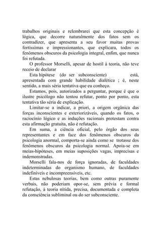 trabalhos originais e relembrarei que esta concepção é
lógica, que decorre naturalmente dos fatos sem os
contradizer, que apresenta a seu favor muitas provas
fortíssimas e impressionantes, que explicara, todos os
fenômenos obscuros da psicologia integral, enfim, que nunca
foi refutada.
    O professor Morselli, apesar de hostil à teoria, não teve
receio de declarar
    Esta hipótese (do ser subconsciente)                 está,
apresentada com grande habilidade dialética ; é, neste
sentido, a mais séria tentativa que eu conheço.
    Estamos, pois, autorizados a perguntar, porque é que o
ilustre psicólogo não tentou refutar, ponto por ponto, esta
tentativa tão séria de explicação.
    Limitar-se a indicar, a priori, a origem orgânica das
forças inconscientes e exteriorizáveis, quando os fatos, o
raciocínio lógico e as induções racionais protestam contra
esta afirmação gratuita, não é refutação.
    Em suma, a ciência oficial, pelo órgão dos seus
representantes e em face dos fenômenos obscuros da
psicologia anormal, comporta-se ainda como se trotasse dos
fenômenos obscuros da psicologia normal. Apoia-se em
meias-hipóteses, em meias suposições vagas, imprecisas e
indemonstradas.
    Morselli fala-nos de força ignoradas, de faculdades
indeterminadas do organismo humano, de faculdades
indefiníveis e incompreensíveis, etc.
    Estas nebulosas teorias, bem como outras puramente
verbais, não poderiam opor-se, sem prévia e formal
refutação, à teoria nítida, precisa, documentada e completa
da consciência subliminal ou do ser subconsciente.
 