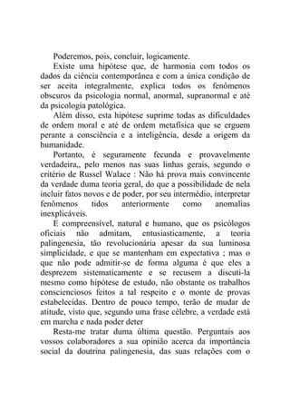 Poderemos, pois, concluir, logicamente.
    Existe uma hipótese que, de harmonia com todos os
dados da ciência contemporânea e com a única condição de
ser aceita integralmente, explica todos os fenômenos
obscuros da psicologia normal, anormal, supranormal e até
da psicologia patológica.
    Além disso, esta hipótese suprime todas as dificuldades
de ordem moral e até de ordem metafísica que se erguem
perante a consciência e a inteligência, desde a origem da
humanidade.
    Portanto, é seguramente fecunda e provavelmente
verdadeira,, pelo menos nas suas linhas gerais, segundo o
critério de Russel Walace : Não há prova mais convincente
da verdade duma teoria geral, do que a possibilidade de nela
incluir fatos novos e de poder, por seu intermédio, interpretar
fenômenos       tidos    anteriormente     como     anomalias
inexplicáveis.
    E compreensível, natural e humano, que os psicólogos
oficiais não admitam, entusiasticamente, a teoria
palingenesia, tão revolucionária apesar da sua luminosa
simplicidade, e que se mantenham em expectativa ; mas o
que não pode admitir-se de forma alguma é que eles a
desprezem sistematicamente e se recusem a discuti-la
mesmo como hipótese de estudo, não obstante os trabalhos
conscienciosos feitos a tal respeito e o monte de provas
estabelecidas. Dentro de pouco tempo, terão de mudar de
atitude, visto que, segundo uma frase célebre, a verdade está
em marcha e nada poder deter
    Resta-me tratar duma última questão. Perguntais aos
vossos colaboradores a sua opinião acerca da importância
social da doutrina palingenesia, das suas relações com o
 