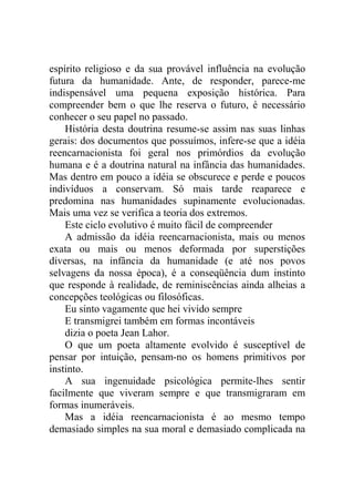 espírito religioso e da sua provável influência na evolução
futura da humanidade. Ante, de responder, parece-me
indispensável uma pequena exposição histórica. Para
compreender bem o que lhe reserva o futuro, é necessário
conhecer o seu papel no passado.
    História desta doutrina resume-se assim nas suas linhas
gerais: dos documentos que possuímos, infere-se que a idéia
reencarnacionista foi geral nos primórdios da evolução
humana e é a doutrina natural na infância das humanidades.
Mas dentro em pouco a idéia se obscurece e perde e poucos
indivíduos a conservam. Só mais tarde reaparece e
predomina nas humanidades supinamente evolucionadas.
Mais uma vez se verifica a teoria dos extremos.
    Este ciclo evolutivo é muito fácil de compreender
    A admissão da idéia reencarnacionista, mais ou menos
exata ou mais ou menos deformada por superstições
diversas, na infância da humanidade (e até nos povos
selvagens da nossa época), é a conseqüência dum instinto
que responde à realidade, de reminiscências ainda alheias a
concepções teológicas ou filosóficas.
    Eu sinto vagamente que hei vivido sempre
    E transmigrei também em formas incontáveis
    dizia o poeta Jean Lahor.
    O que um poeta altamente evolvido é susceptível de
pensar por intuição, pensam-no os homens primitivos por
instinto.
    A sua ingenuidade psicológica permite-lhes sentir
facilmente que viveram sempre e que transmigraram em
formas inumeráveis.
    Mas a idéia reencarnacionista é ao mesmo tempo
demasiado simples na sua moral e demasiado complicada na
 