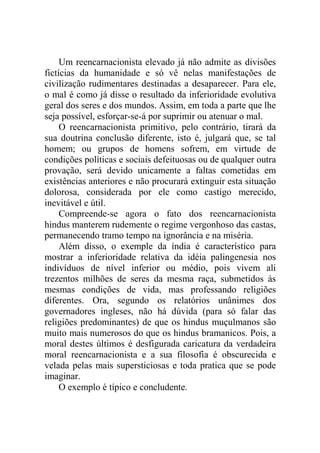 Um reencarnacionista elevado já não admite as divisões
fictícias da humanidade e só vê nelas manifestações de
civilização rudimentares destinadas a desaparecer. Para ele,
o mal é como já disse o resultado da inferioridade evolutiva
geral dos seres e dos mundos. Assim, em toda a parte que lhe
seja possível, esforçar-se-á por suprimir ou atenuar o mal.
     O reencarnacionista primitivo, pelo contrário, tirará da
sua doutrina conclusão diferente, isto é, julgará que, se tal
homem; ou grupos de homens sofrem, em virtude de
condições políticas e sociais defeituosas ou de qualquer outra
provação, será devido unicamente a faltas cometidas em
existências anteriores e não procurará extinguir esta situação
dolorosa, considerada por ele como castigo merecido,
inevitável e útil.
     Compreende-se agora o fato dos reencarnacionista
hindus manterem rudemente o regime vergonhoso das castas,
permanecendo tramo tempo na ignorância e na miséria.
     Além disso, o exemple da índia é característico para
mostrar a inferioridade relativa da idéia palingenesia nos
indivíduos de nível inferior ou médio, pois vivem ali
trezentos milhões de seres da mesma raça, submetidos às
mesmas condições de vida, mas professando religiões
diferentes. Ora, segundo os relatórios unânimes dos
governadores ingleses, não há dúvida (para só falar das
religiões predominantes) de que os hindus muçulmanos são
muito mais numerosos do que os hindus bramanicos. Pois, a
moral destes últimos é desfigurada caricatura da verdadeira
moral reencarnacionista e a sua filosofia é obscurecida e
velada pelas mais supersticiosas e toda pratica que se pode
imaginar.
     O exemplo é típico e concludente.
 