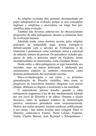 As religiões reveladas têm, portanto, desempenhado um
papel indispensável na evolução, porque as suas concepções
ingênuas e simplistas e necessárias, na longa fase pré-
científica desta evolução.
    Também não devemos admirar-nos do obscurecimento
progressivo da idéia palingenesia, durante as primeiras fases
da civilização humana.
    Admitida ainda, como doutrina secreta, pelas religiões
principais da antiguidade pagã, parece extinguir-se
definitivamente com o advento do Cristianismo e do
Islamismo e permanecer como satisfação moral e espiritual
de reduzido número de pessoas. Os pensadores isolados que,
apesar de tudo, a quiseram impor rio Ocidente, foram
incompreendidos ou martirizados, como Giordano Bruno.
    Desde então, a idéia palingenesia só erga transmitida aos
iniciados, mais ou menos deformada e adulterada por
ensinamentos espúrios ou símbolos misteriosos, como
doutrina predominante das sociedades secretas
    Mas a evolução seguiu o seu curso ; as primeiras
generalizações da filosofia científica, bem como os
progressos da consciência humana, chegaram o,os nossos
tempos, abalaram os dogmas e mostraram a sua inanidade.
    O materialismo parecia triunfar, quando a idéia
palingenesia reapareceu à luz do dia, imediatamente adotada
por um escol de filósofos e de sábios. Durante o século
dezenove, antes de qualquer tentativa de demonstração
positiva, numerosos pensadores eram reencarnacionista.
Muitos, por razões pessoais, temiam confessar, publicamente
a sua crema ; mas outros tiveram mais coragem. Entre os
filósofos, contavam-se Fourier, Pierre Leroux, Esquiros,
Godin, Charles Bonnet, Jean Reynaud e Schopenhauer ;
 
