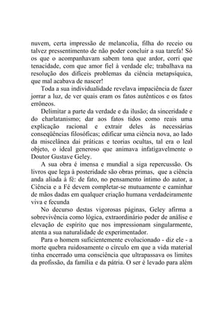 nuvem, certa impressão de melancolia, filha do receio ou
talvez pressentimento de não poder concluir a sua tarefa! Só
os que o acompanhavam sabem tona que ardor, corri que
tenacidade, com que amor fiel à verdade ele; trabalhava na
resolução dos difíceis problemas da ciência metapsíquica,
que mal acabava de nascer!
    Toda a sua individualidade revelava impaciência de fazer
jorrar a luz, de ver quais eram os fatos autênticos e os fatos
errôneos.
    Delimitar a parte da verdade e da ilusão; da sinceridade e
do charlatanismo; dar aos fatos tidos como reais uma
explicação racional e extrair deles às necessárias
conseqüências filosóficas; edificar uma ciência nova, ao lado
da miscelânea dai práticas e teorias ocultas, tal era o leal
objeto, o ideal generoso que animava infatigavelmente o
Doutor Gustave Geley.
    A sua obra é imensa e mundial a siga repercussão. Os
livros que lega à posteridade são obras primas, que a ciência
anda aliada à fé: de fato, no pensamento íntimo do autor, a
Ciência e a Fé devem completar-se mutuamente e caminhar
de mãos dadas em qualquer criação humana verdadeiramente
viva e fecunda
    No decurso destas vigorosas páginas, Geley afirma a
sobrevivência como lógica, extraordinário poder de análise e
elevação de espírito que nos impressionam singularmente,
atenta a sua naturalidade de experimentador.
    Para o homem suficientemente evolucionado - diz ele - a
morte quebra ruidosamente o círculo em que a vida material
tinha encerrado uma consciência que ultrapassava os limites
da profissão, da família e da pátria. O ser é levado para além
 