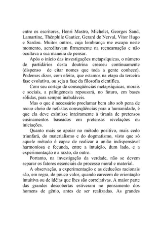 entre os escritores, Henri Mastro, Michelet, Georges Sand,
Lamartine, Thénphile Gautier, Gerard de Nerval, Vítor Hugo
e Sardou. Muitos outros, cuja lembrança me escapa neste
momento, acreditavam firmemente na reencarnação e não
ocultava a sua maneira de pensar.
    Após o início das investigações metapsíquicas, o número
de partidários desta doutrina cresceu continuamente
(dispenso de citar nomes que toda a gente conhece).
Podemos dizer, com efeito, que estamos na etapa da terceira
fase evolutiva, ou seja a fase da filosofia científica.
    Com seu cortejo de conseqüências metapsíquicas, morais
e sociais, a palingenesia repousará, no futuro, em bases
sólidas, para sempre inabaláveis.
    Mas o que é necessário proclamar bem alto sob pena de
recuo cheio de nefastas conseqüências para a humanidade, é
que ela deve eximisse inteiramente à tirania de pretensos
ensinamentos baseados em pretensas revelações ou
iniciações.
    Quanto mais se apoiar no método positivo, mais cedo
triunfará, do materialismo e do dogmatismo, visto que só
aquele método é capaz de realizar a união indispensável
harmoniosa e fecunda, entre a intuição, dum lado, e a
experimentação e a razão, do outro.
    Portanto, na investigação da verdade, não se devem
separar os fatores essenciais do processo moral e material.
    A observação, a experimentação e as deducões racionais
são, em regra, de pouco valor, quando carecem de orientação
intuitiva ou de idéias que lhes são correlativas. A maior parte
das grandes descobertas estiveram no pensamento dos
homens de gênio, antes de ser realizadas. As grandes
 