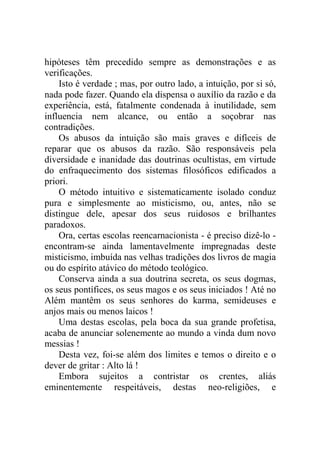 hipóteses têm precedido sempre as demonstrações e as
verificações.
    Isto é verdade ; mas, por outro lado, a intuição, por si só,
nada pode fazer. Quando ela dispensa o auxílio da razão e da
experiência, está, fatalmente condenada à inutilidade, sem
influencia nem alcance, ou então a soçobrar nas
contradições.
    Os abusos da intuição são mais graves e difíceis de
reparar que os abusos da razão. São responsáveis pela
diversidade e inanidade das doutrinas ocultistas, em virtude
do enfraquecimento dos sistemas filosóficos edificados a
priori.
    O método intuitivo e sistematicamente isolado conduz
pura e simplesmente ao misticismo, ou, antes, não se
distingue dele, apesar dos seus ruidosos e brilhantes
paradoxos.
    Ora, certas escolas reencarnacionista - é preciso dizê-lo -
encontram-se ainda lamentavelmente impregnadas deste
misticismo, imbuída nas velhas tradições dos livros de magia
ou do espírito atávico do método teológico.
    Conserva ainda a sua doutrina secreta, os seus dogmas,
os seus pontífices, os seus magos e os seus iniciados ! Até no
Além mantêm os seus senhores do karma, semideuses e
anjos mais ou menos laicos !
    Uma destas escolas, pela boca da sua grande profetisa,
acaba de anunciar solenemente ao mundo a vinda dum novo
messias !
    Desta vez, foi-se além dos limites e temos o direito e o
dever de gritar : Alto lá !
    Embora sujeitos a contristar os crentes, aliás
eminentemente respeitáveis, destas neo-religiões, e
 