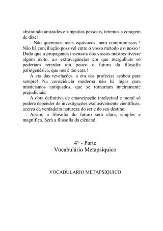 abstraindo amizades e simpatias pessoais, teremos a coragem
de dizer
    - Não queremos mais equívocos, nem compromissos !
Não há conciliação possível entre o vosso método e o nosso !
Dado que a propaganda insensata dos vossos mestres tivesse
algum êxito, a.s extravagâncias em que mergulhais só
poderiam retardar um pouco o futuro da filosofia
palingenésica, que nos é tão cara !
    A era das revelações, a era das profecias acabou para
sempre! Na consciência moderna não há lugar para
misticismos antiquados, que se tornariam inteiramente
prejudiciais.
    A obra definitiva de emancipação intelectual e moral só
poderá depender de investigações exclusivamente científicas,
acerca da verdadeira natureza do ser e do seu destino.
    Assim, a filosofia do futuro será clara, simples e
magnífica. Será a filosofia da ciência!.



                      4° - Parte
               Vocabulário Metapsíquico


             VOCABULARIO METAPSÍQUICO
 