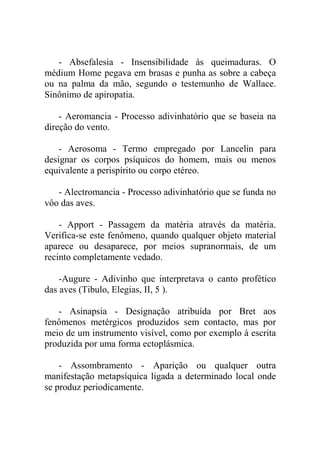 - Absefalesia - Insensibilidade às queimaduras. O
médium Home pegava em brasas e punha as sobre a cabeça
ou na palma da mão, segundo o testemunho de Wallace.
Sinônimo de apiropatia.

    - Aeromancia - Processo adivinhatório que se baseia na
direção do vento.

    - Aerosoma - Termo empregado por Lancelin para
designar os corpos psíquicos do homem, mais ou menos
equivalente a perispírito ou corpo etéreo.

   - Alectromancia - Processo adivinhatório que se funda no
vôo das aves.

    - Apport - Passagem da matéria através da matéria.
Verifica-se este fenômeno, quando qualquer objeto material
aparece ou desaparece, por meios supranormais, de um
recinto completamente vedado.

    -Augure - Adivinho que interpretava o canto profético
das aves (Tibulo, Elegias, II, 5 ).

   - Asinapsia - Designação atribuída por Bret aos
fenômenos metérgicos produzidos sem contacto, mas por
meio de um instrumento visível, como por exemplo à escrita
produzida por uma forma ectoplásmica.

    - Assombramento - Aparição ou qualquer outra
manifestação metapsíquica ligada a determinado local onde
se produz periodicamente.
 