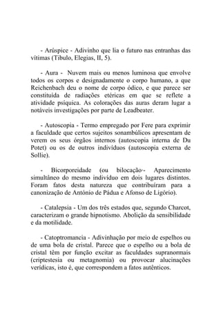 - Arúspice - Adivinho que lia o futuro nas entranhas das
vítimas (Tibulo, Elegias, II, 5).

    - Aura - Nuvem mais ou menos luminosa que envolve
todos os corpos e designadamente o corpo humano, a que
Reichenbach deu o nome de corpo ódico, e que parece ser
constituída de radiações etéricas em que se reflete a
atividade psíquica. As colorações das auras deram lugar a
notáveis investigações por parte de Leadbeater.

    - Autoscopia - Termo empregado por Fere para exprimir
a faculdade que certos sujeitos sonambúlicos apresentam de
verem os seus órgãos internos (autoscopia interna de Du
Potet) ou os de outros indivíduos (autoscopia externa de
Sollie).

   - Bicorporeidade (ou bilocação·- Aparecimento
simultâneo do mesmo indivíduo em dois lugares distintos.
Foram fatos desta natureza que contribuíram para a
canonização de António de Pádua e Afonso de Ligório).

    - Catalepsia - Um dos três estados que, segundo Charcot,
caracterizam o grande hipnotismo. Abolição da sensibilidade
e da motilidade.

    - Catoptromancia - Adivinhação por meio de espelhos ou
de uma bola de cristal. Parece que o espelho ou a bola de
cristal têm por função excitar as faculdades supranormais
(criptestesia ou metagnomia) ou provocar alucinações
verídicas, isto é, que correspondem a fatos autênticos.
 